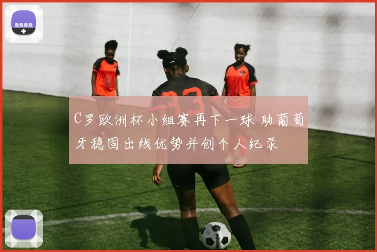 C罗欧洲杯小组赛再下一球 助葡萄牙稳固出线优势并创个人纪录