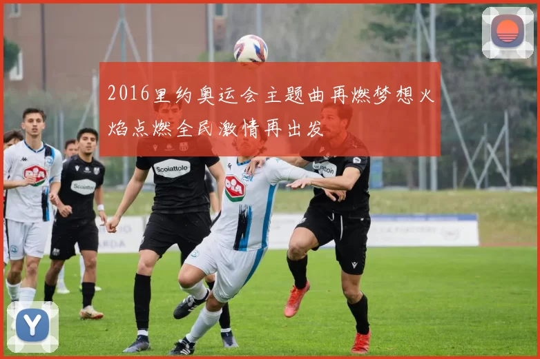 2016里约奥运会主题曲再燃梦想火焰点燃全民激情再出发