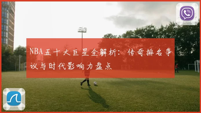 NBA五十大巨星全解析：传奇排名争议与时代影响力盘点