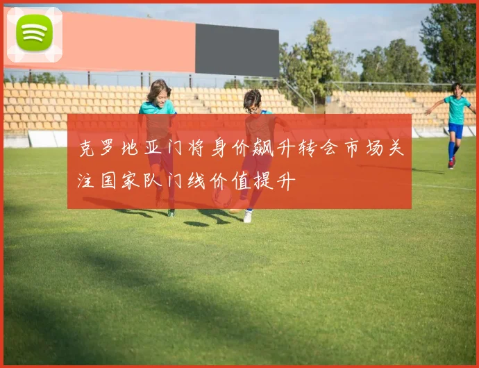 克罗地亚门将身价飙升转会市场关注国家队门线价值提升