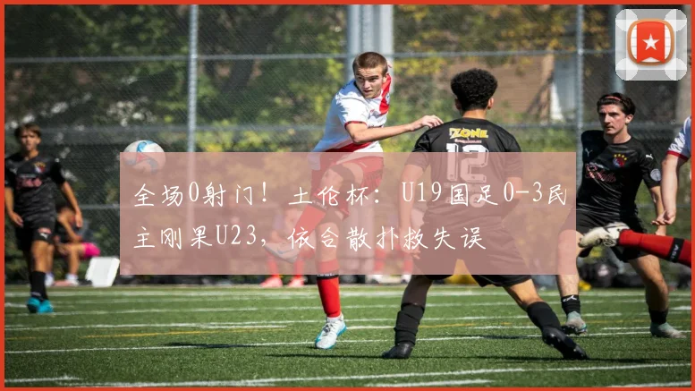 全场0射门！土伦杯：U19国足0-3民主刚果U23，依合散扑救失误