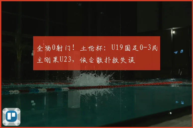 全场0射门！土伦杯：U19国足0-3民主刚果U23，依合散扑救失误
