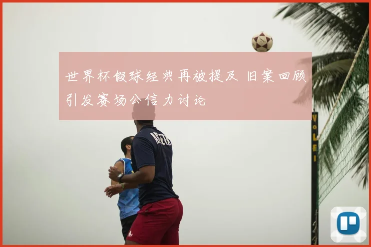 世界杯假球经典再被提及 旧案回顾引发赛场公信力讨论