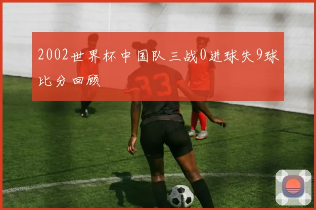 2002世界杯中国队三战0进球失9球比分回顾