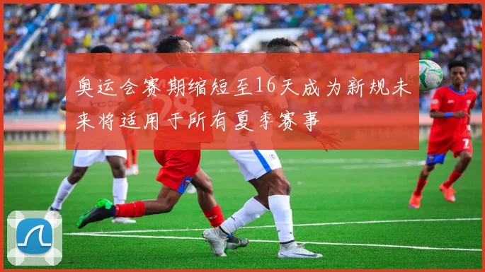奥运会赛期缩短至16天成为新规未来将适用于所有夏季赛事
