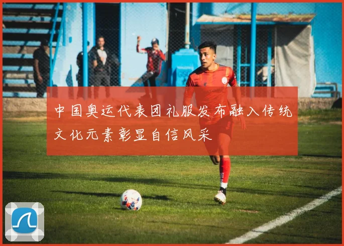 中国奥运代表团礼服发布融入传统文化元素彰显自信风采